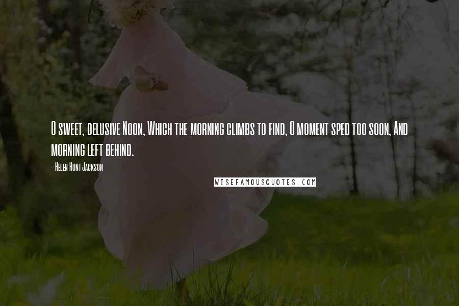 Helen Hunt Jackson Quotes: O sweet, delusive Noon, Which the morning climbs to find, O moment sped too soon, And morning left behind.