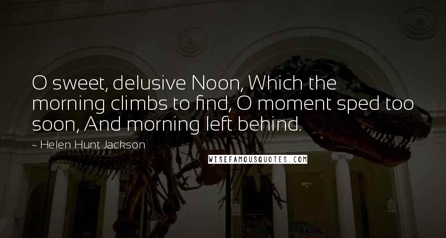 Helen Hunt Jackson Quotes: O sweet, delusive Noon, Which the morning climbs to find, O moment sped too soon, And morning left behind.