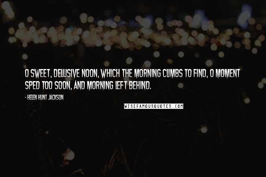 Helen Hunt Jackson Quotes: O sweet, delusive Noon, Which the morning climbs to find, O moment sped too soon, And morning left behind.