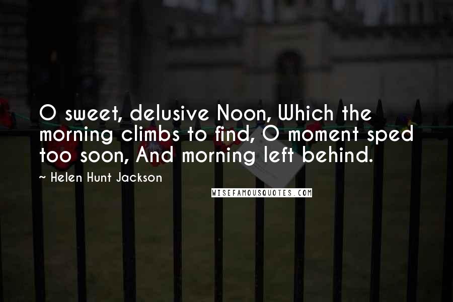 Helen Hunt Jackson Quotes: O sweet, delusive Noon, Which the morning climbs to find, O moment sped too soon, And morning left behind.