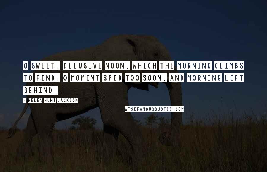 Helen Hunt Jackson Quotes: O sweet, delusive Noon, Which the morning climbs to find, O moment sped too soon, And morning left behind.
