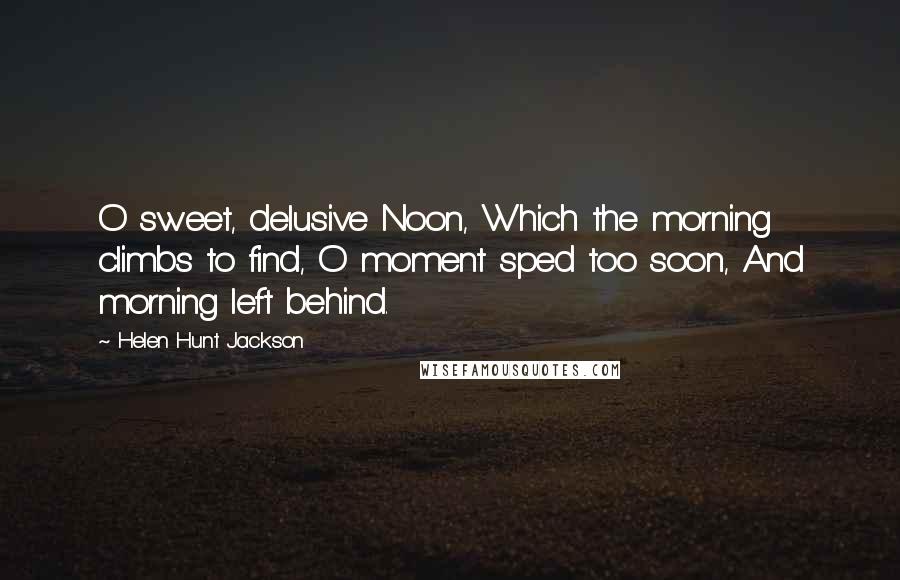 Helen Hunt Jackson Quotes: O sweet, delusive Noon, Which the morning climbs to find, O moment sped too soon, And morning left behind.