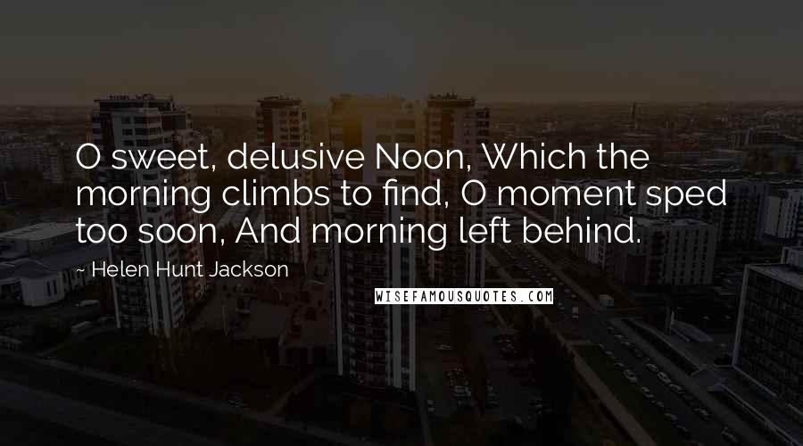 Helen Hunt Jackson Quotes: O sweet, delusive Noon, Which the morning climbs to find, O moment sped too soon, And morning left behind.