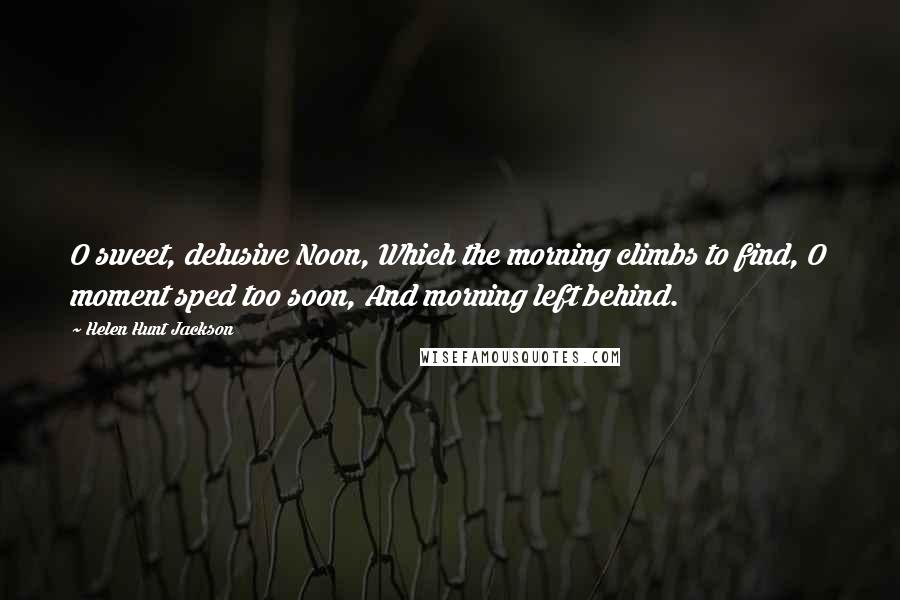 Helen Hunt Jackson Quotes: O sweet, delusive Noon, Which the morning climbs to find, O moment sped too soon, And morning left behind.
