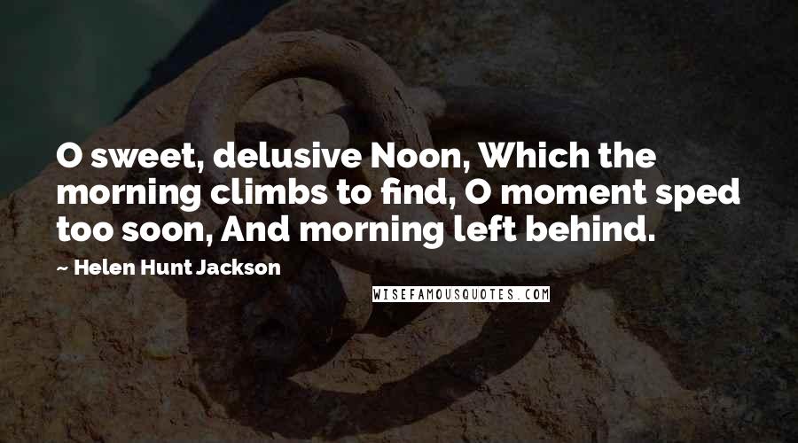 Helen Hunt Jackson Quotes: O sweet, delusive Noon, Which the morning climbs to find, O moment sped too soon, And morning left behind.