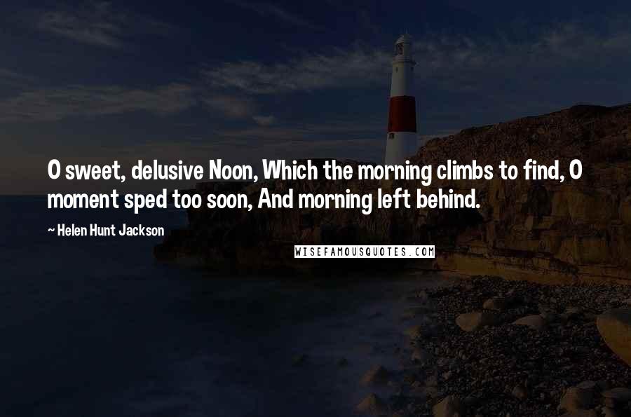 Helen Hunt Jackson Quotes: O sweet, delusive Noon, Which the morning climbs to find, O moment sped too soon, And morning left behind.