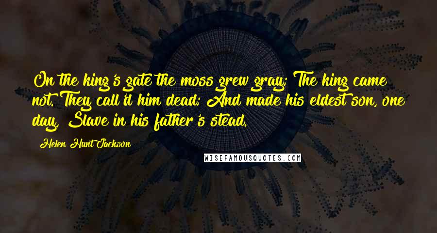 Helen Hunt Jackson Quotes: On the king's gate the moss grew gray; The king came not. They call'd him dead; And made his eldest son, one day, Slave in his father's stead.