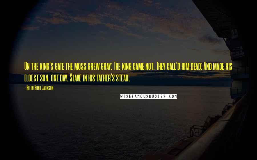 Helen Hunt Jackson Quotes: On the king's gate the moss grew gray; The king came not. They call'd him dead; And made his eldest son, one day, Slave in his father's stead.