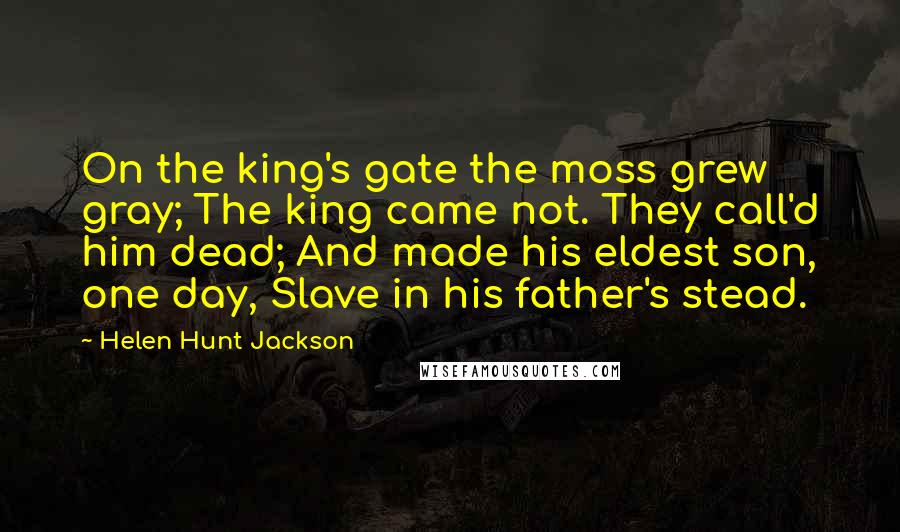 Helen Hunt Jackson Quotes: On the king's gate the moss grew gray; The king came not. They call'd him dead; And made his eldest son, one day, Slave in his father's stead.