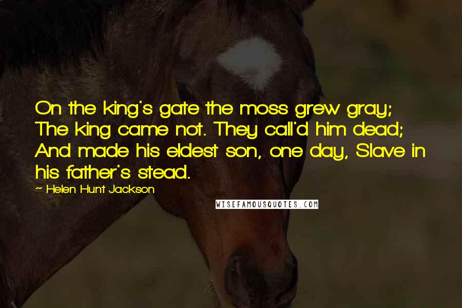 Helen Hunt Jackson Quotes: On the king's gate the moss grew gray; The king came not. They call'd him dead; And made his eldest son, one day, Slave in his father's stead.