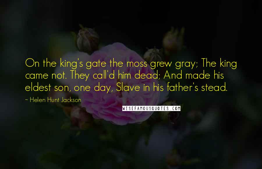 Helen Hunt Jackson Quotes: On the king's gate the moss grew gray; The king came not. They call'd him dead; And made his eldest son, one day, Slave in his father's stead.
