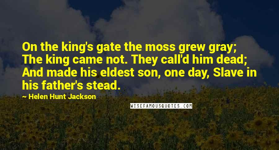 Helen Hunt Jackson Quotes: On the king's gate the moss grew gray; The king came not. They call'd him dead; And made his eldest son, one day, Slave in his father's stead.