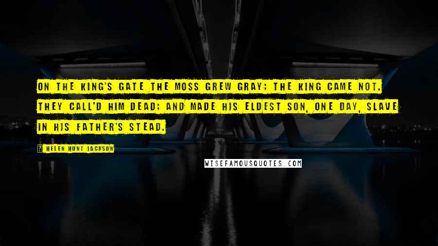 Helen Hunt Jackson Quotes: On the king's gate the moss grew gray; The king came not. They call'd him dead; And made his eldest son, one day, Slave in his father's stead.
