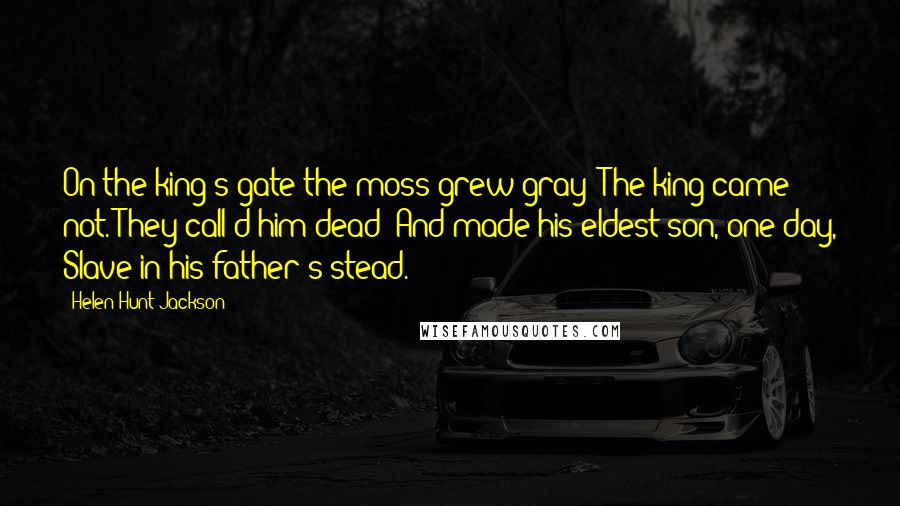 Helen Hunt Jackson Quotes: On the king's gate the moss grew gray; The king came not. They call'd him dead; And made his eldest son, one day, Slave in his father's stead.
