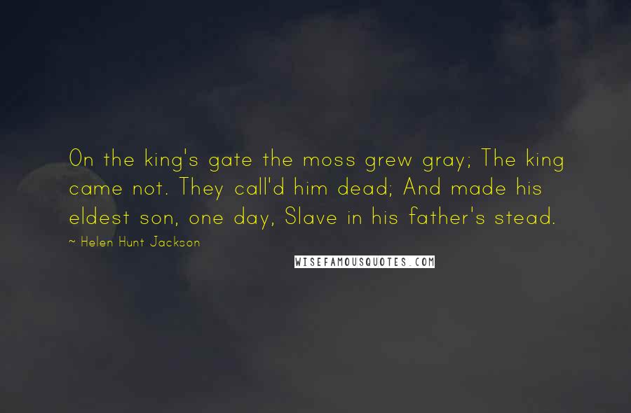 Helen Hunt Jackson Quotes: On the king's gate the moss grew gray; The king came not. They call'd him dead; And made his eldest son, one day, Slave in his father's stead.