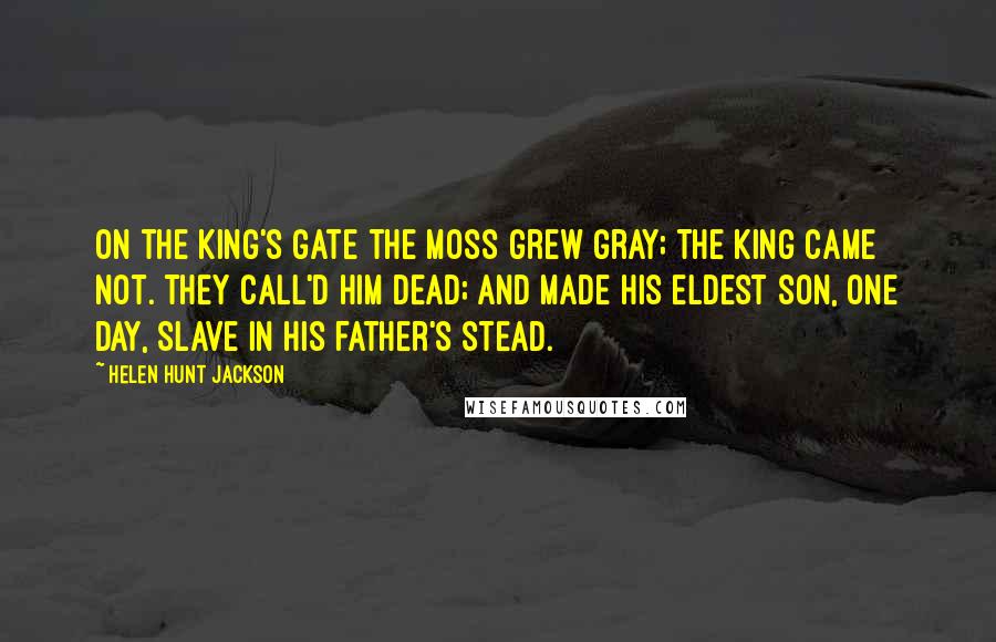 Helen Hunt Jackson Quotes: On the king's gate the moss grew gray; The king came not. They call'd him dead; And made his eldest son, one day, Slave in his father's stead.
