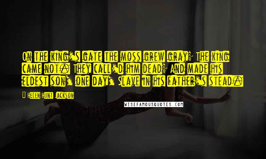 Helen Hunt Jackson Quotes: On the king's gate the moss grew gray; The king came not. They call'd him dead; And made his eldest son, one day, Slave in his father's stead.