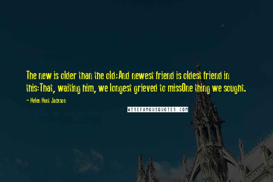 Helen Hunt Jackson Quotes: The new is older than the old;And newest friend is oldest friend in this:That, waiting him, we longest grieved to missOne thing we sought.