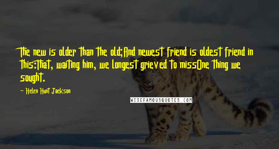Helen Hunt Jackson Quotes: The new is older than the old;And newest friend is oldest friend in this:That, waiting him, we longest grieved to missOne thing we sought.