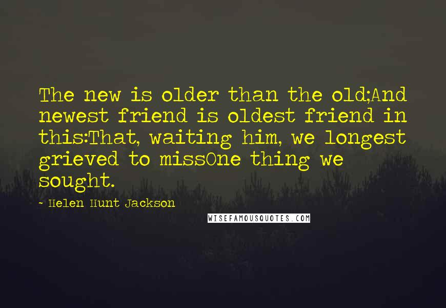 Helen Hunt Jackson Quotes: The new is older than the old;And newest friend is oldest friend in this:That, waiting him, we longest grieved to missOne thing we sought.