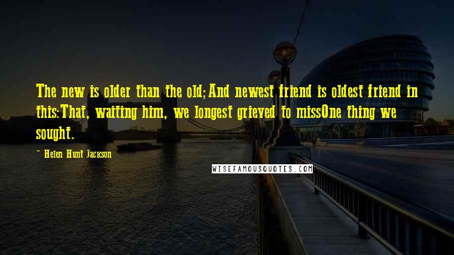 Helen Hunt Jackson Quotes: The new is older than the old;And newest friend is oldest friend in this:That, waiting him, we longest grieved to missOne thing we sought.