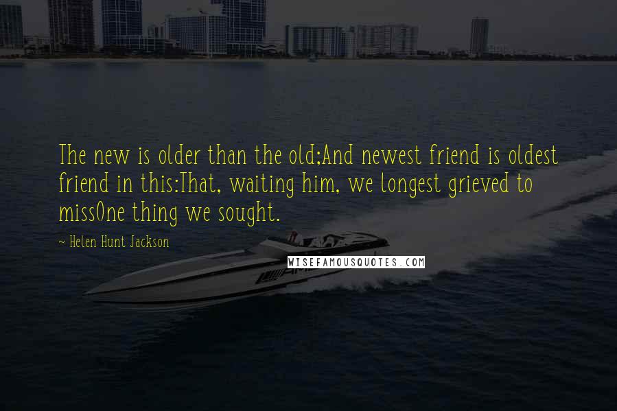 Helen Hunt Jackson Quotes: The new is older than the old;And newest friend is oldest friend in this:That, waiting him, we longest grieved to missOne thing we sought.