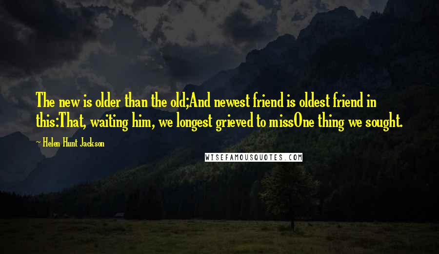 Helen Hunt Jackson Quotes: The new is older than the old;And newest friend is oldest friend in this:That, waiting him, we longest grieved to missOne thing we sought.