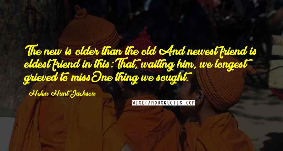 Helen Hunt Jackson Quotes: The new is older than the old;And newest friend is oldest friend in this:That, waiting him, we longest grieved to missOne thing we sought.