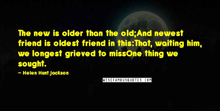 Helen Hunt Jackson Quotes: The new is older than the old;And newest friend is oldest friend in this:That, waiting him, we longest grieved to missOne thing we sought.