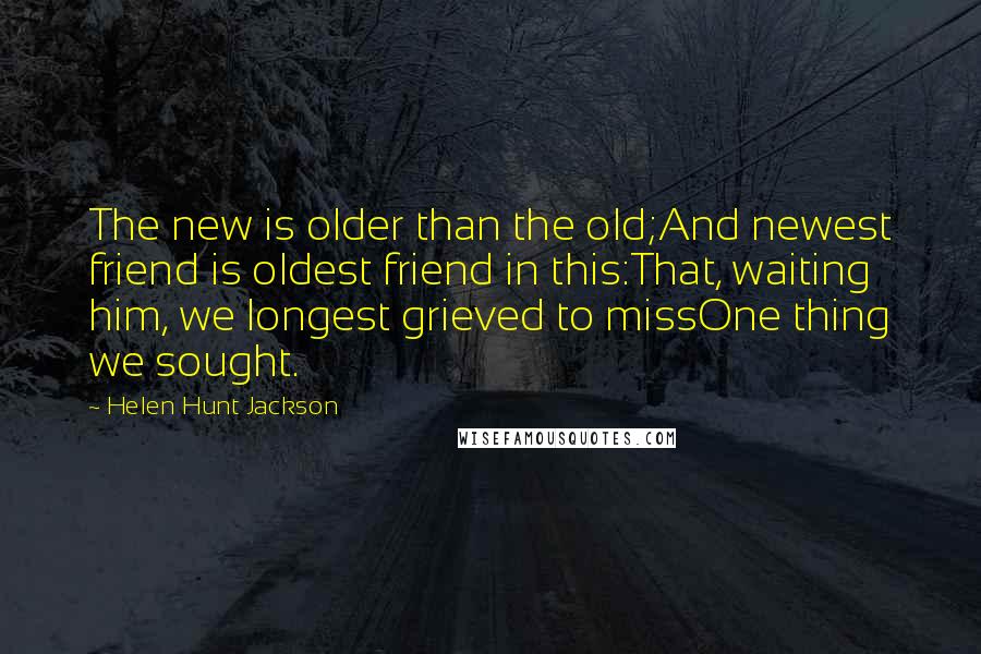 Helen Hunt Jackson Quotes: The new is older than the old;And newest friend is oldest friend in this:That, waiting him, we longest grieved to missOne thing we sought.