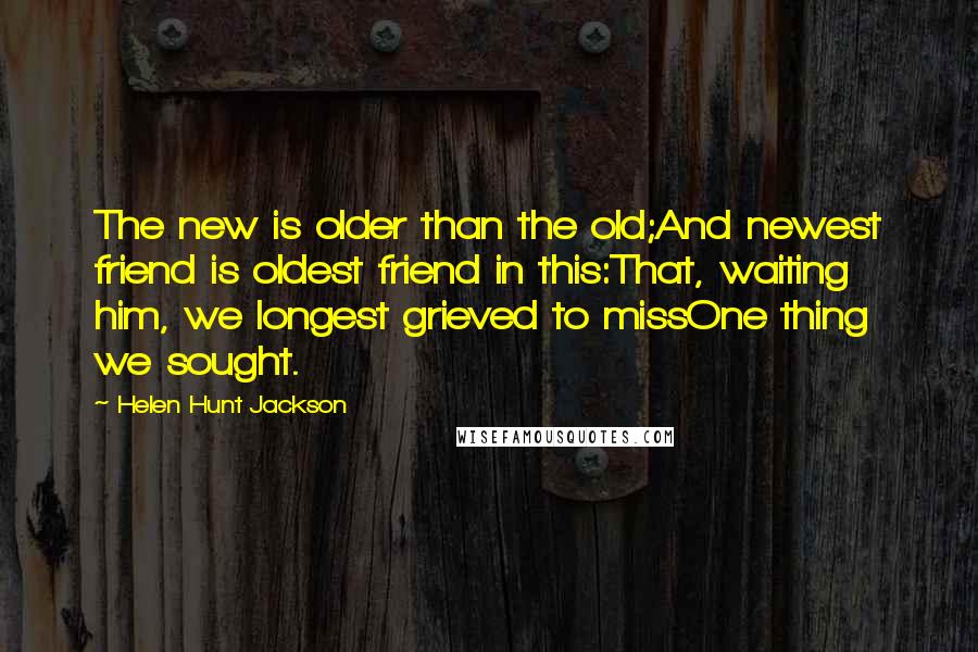 Helen Hunt Jackson Quotes: The new is older than the old;And newest friend is oldest friend in this:That, waiting him, we longest grieved to missOne thing we sought.