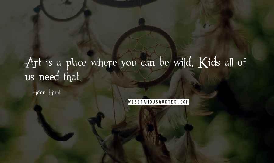 Helen Hunt Quotes: Art is a place where you can be wild. Kids-all of us-need that.