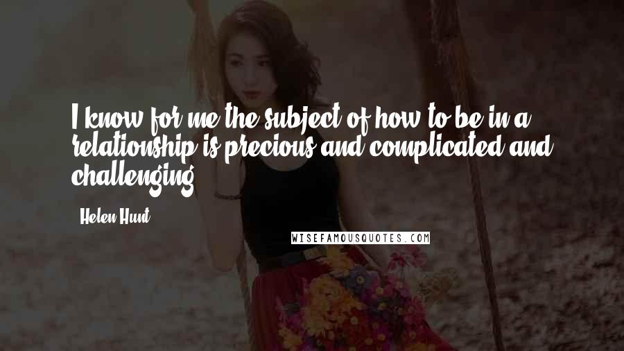 Helen Hunt Quotes: I know for me the subject of how to be in a relationship is precious and complicated and challenging.