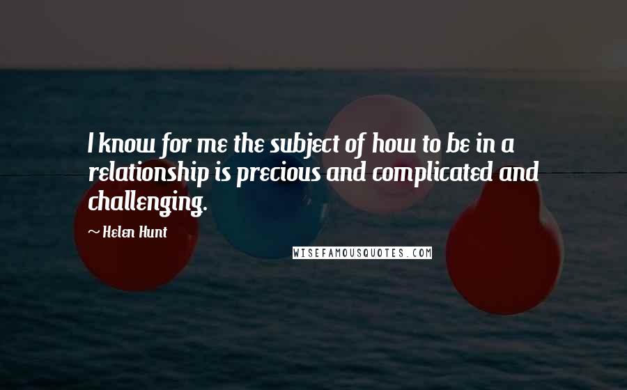 Helen Hunt Quotes: I know for me the subject of how to be in a relationship is precious and complicated and challenging.
