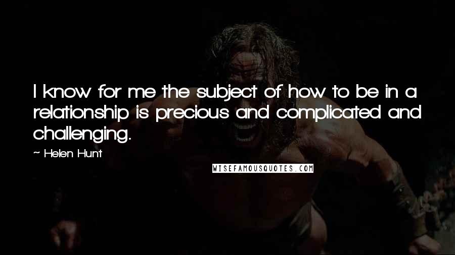 Helen Hunt Quotes: I know for me the subject of how to be in a relationship is precious and complicated and challenging.