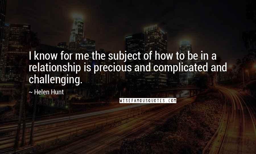 Helen Hunt Quotes: I know for me the subject of how to be in a relationship is precious and complicated and challenging.
