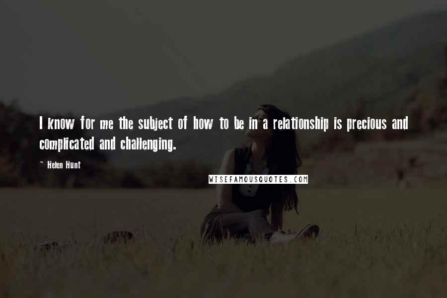 Helen Hunt Quotes: I know for me the subject of how to be in a relationship is precious and complicated and challenging.