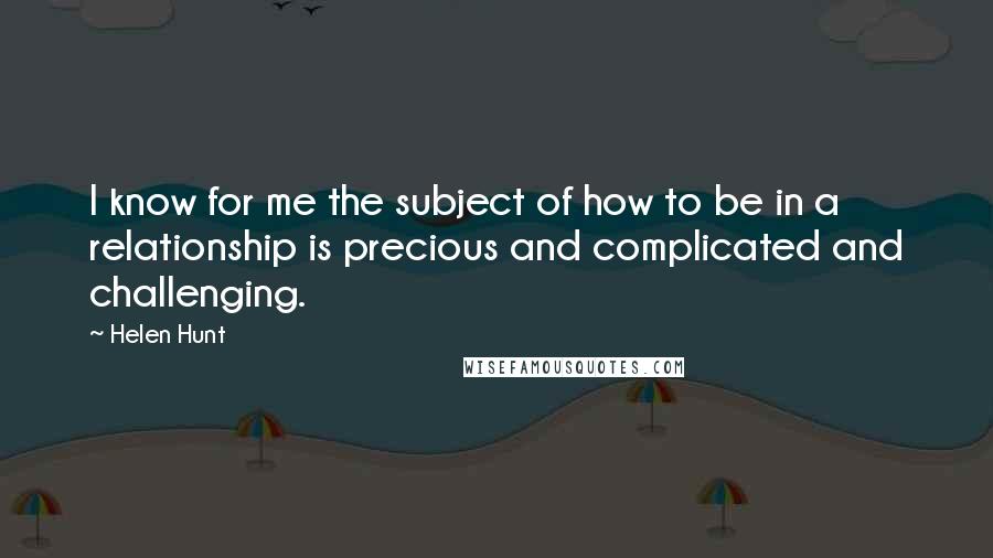 Helen Hunt Quotes: I know for me the subject of how to be in a relationship is precious and complicated and challenging.