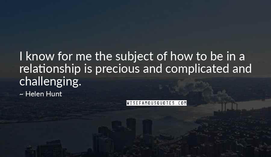 Helen Hunt Quotes: I know for me the subject of how to be in a relationship is precious and complicated and challenging.