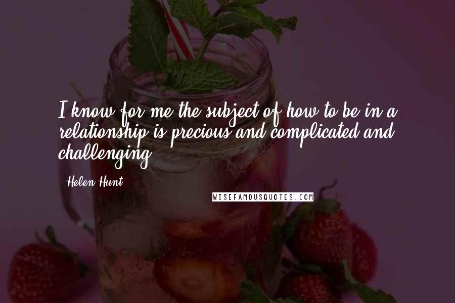 Helen Hunt Quotes: I know for me the subject of how to be in a relationship is precious and complicated and challenging.