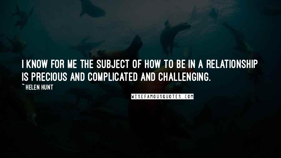 Helen Hunt Quotes: I know for me the subject of how to be in a relationship is precious and complicated and challenging.