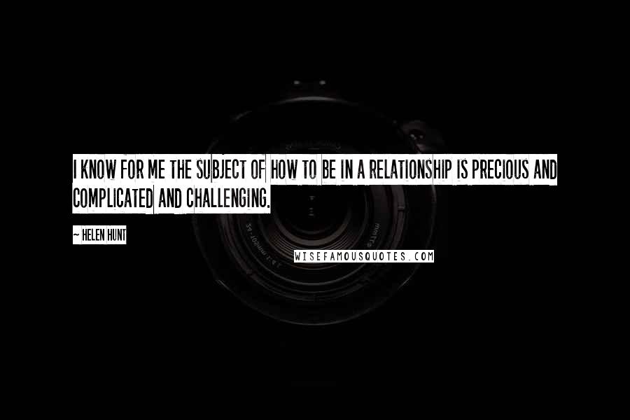 Helen Hunt Quotes: I know for me the subject of how to be in a relationship is precious and complicated and challenging.