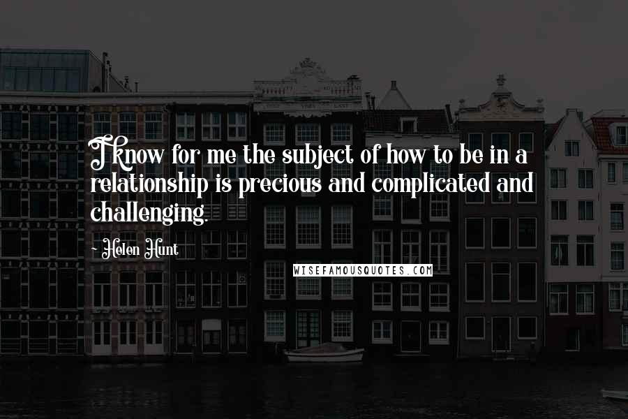Helen Hunt Quotes: I know for me the subject of how to be in a relationship is precious and complicated and challenging.
