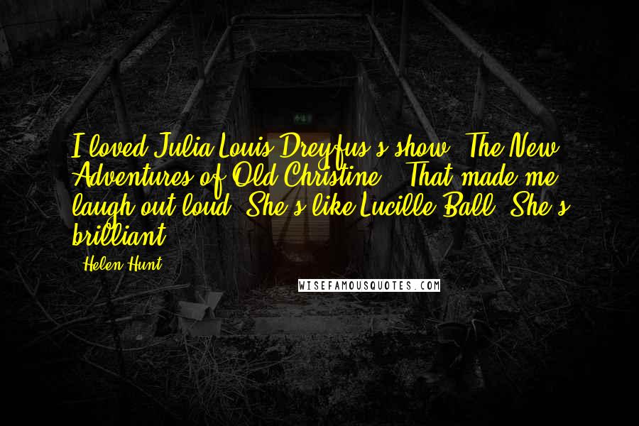 Helen Hunt Quotes: I loved Julia Louis-Dreyfus's show 'The New Adventures of Old Christine.' That made me laugh out loud. She's like Lucille Ball. She's brilliant.