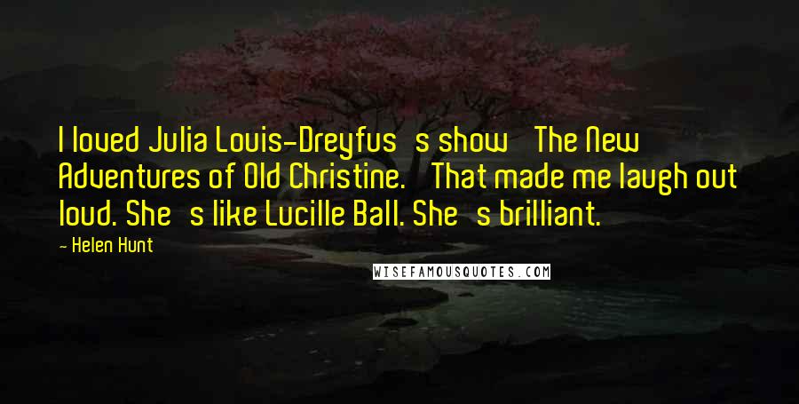 Helen Hunt Quotes: I loved Julia Louis-Dreyfus's show 'The New Adventures of Old Christine.' That made me laugh out loud. She's like Lucille Ball. She's brilliant.