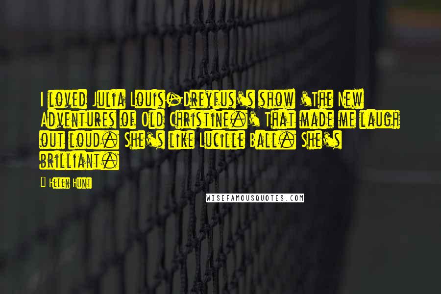 Helen Hunt Quotes: I loved Julia Louis-Dreyfus's show 'The New Adventures of Old Christine.' That made me laugh out loud. She's like Lucille Ball. She's brilliant.