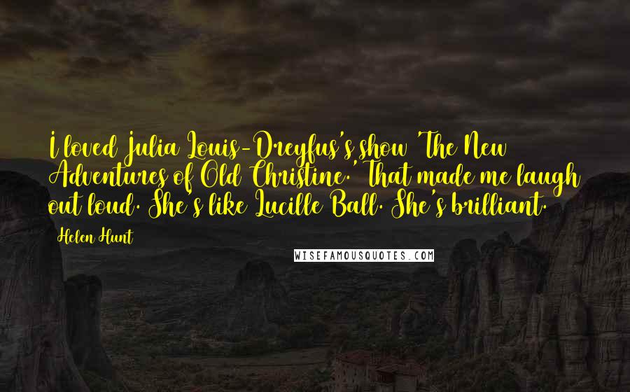 Helen Hunt Quotes: I loved Julia Louis-Dreyfus's show 'The New Adventures of Old Christine.' That made me laugh out loud. She's like Lucille Ball. She's brilliant.