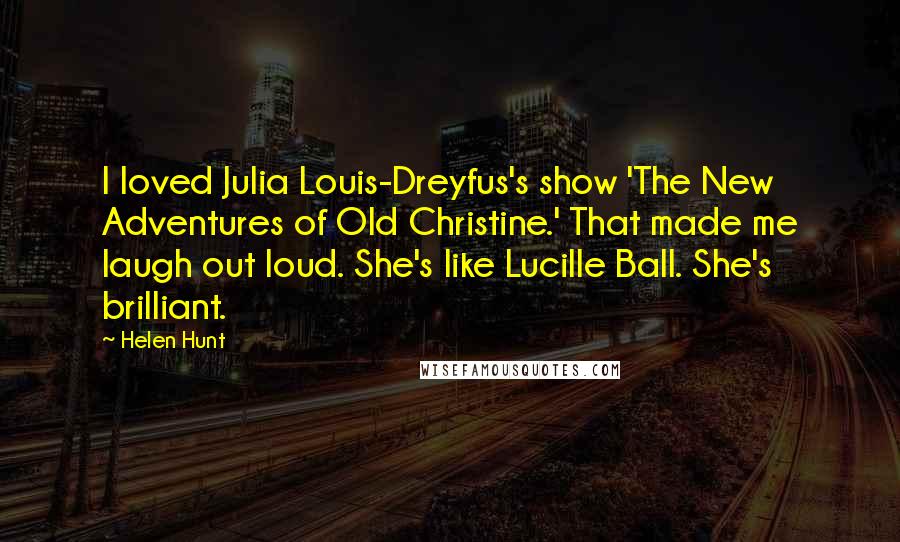 Helen Hunt Quotes: I loved Julia Louis-Dreyfus's show 'The New Adventures of Old Christine.' That made me laugh out loud. She's like Lucille Ball. She's brilliant.