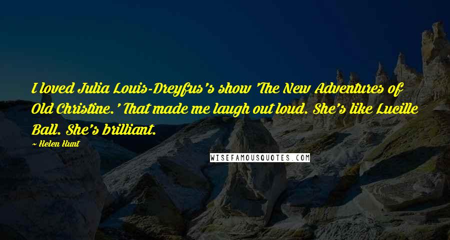 Helen Hunt Quotes: I loved Julia Louis-Dreyfus's show 'The New Adventures of Old Christine.' That made me laugh out loud. She's like Lucille Ball. She's brilliant.