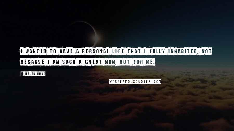 Helen Hunt Quotes: I wanted to have a personal life that I fully inhabited, not because I am such a great mom, but for me.